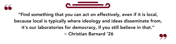 “Find something that you can act on effectively, even if it is local, because local is typically where ideology and ideas disseminate from, it's our laboratories for democracy, if you still believe in that.” ~ Christian Barnard ‘26